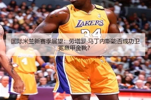 国际米兰新赛季展望：劳塔罗·马丁内斯能否成功卫冕意甲金靴？